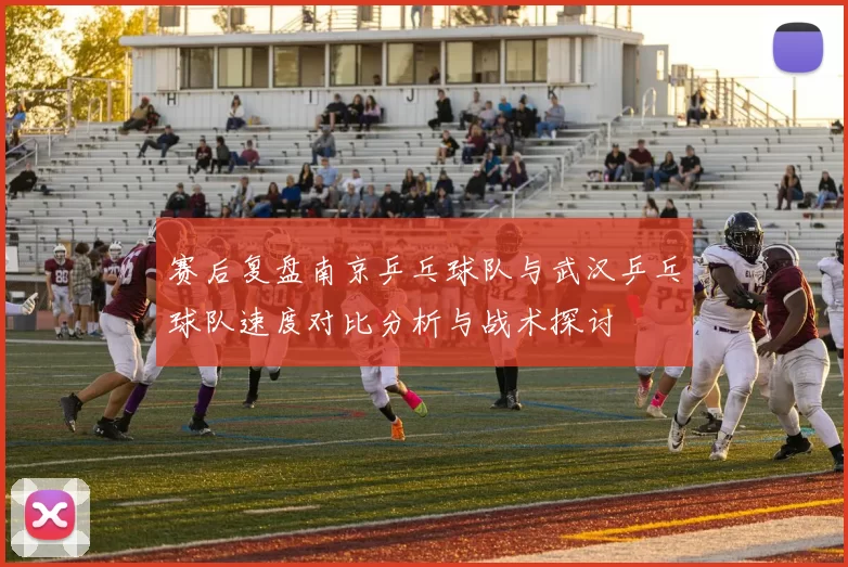 赛后复盘南京乒乓球队与武汉乒乓球队速度对比分析与战术探讨