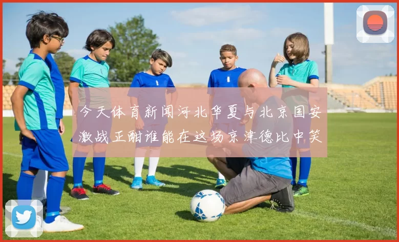 今天体育新闻河北华夏与北京国安激战正酣谁能在这场京津德比中笑到最后