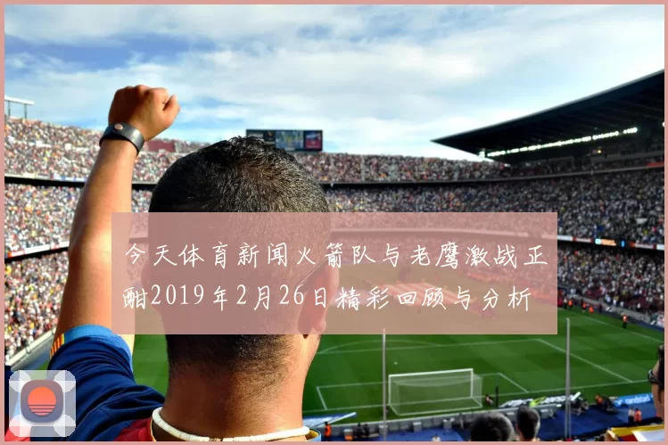 今天体育新闻火箭队与老鹰激战正酣2019年2月26日精彩回顾与分析