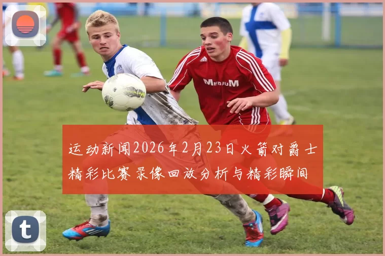 运动新闻2026年2月23日火箭对爵士精彩比赛录像回放分析与精彩瞬间回顾
