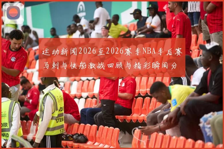 运动新闻2026至2026赛季NBA季后赛马刺与快船激战回顾与精彩瞬间分析