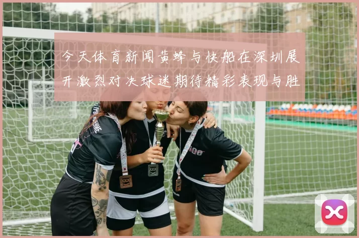 今天体育新闻黄蜂与快船在深圳展开激烈对决球迷期待精彩表现与胜利时刻
