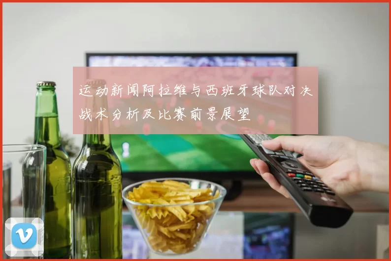 运动新闻阿拉维与西班牙球队对决战术分析及比赛前景展望